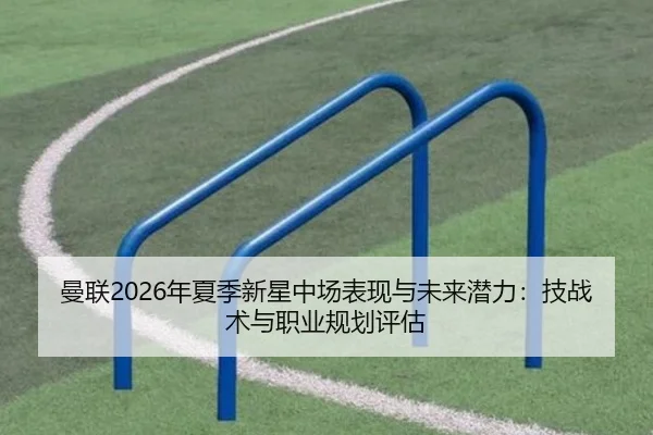 曼联2026年夏季新星中场表现与未来潜力：技战术与职业规划评估