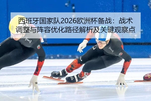 西班牙国家队2026欧洲杯备战：战术调整与阵容优化路径解析及关键观察点